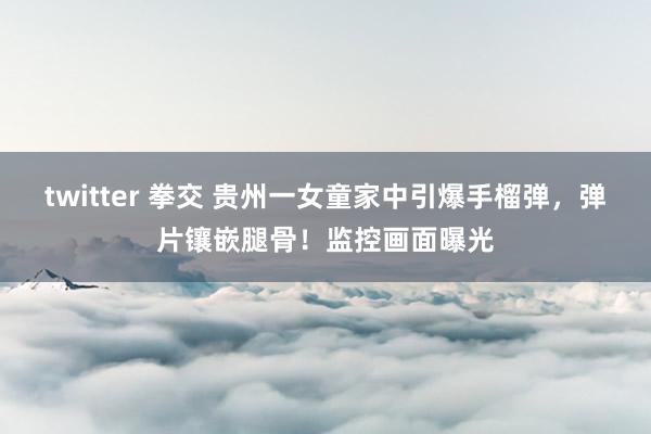twitter 拳交 贵州一女童家中引爆手榴弹，弹片镶嵌腿骨！监控画面曝光