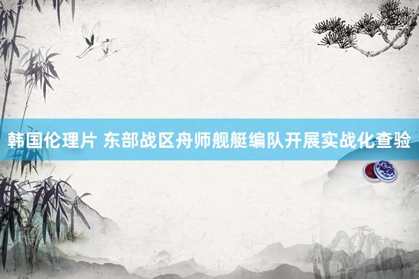 韩国伦理片 东部战区舟师舰艇编队开展实战化查验