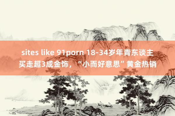 sites like 91porn 18-34岁年青东谈主买走超3成金饰，“小而好意思”黄金热销