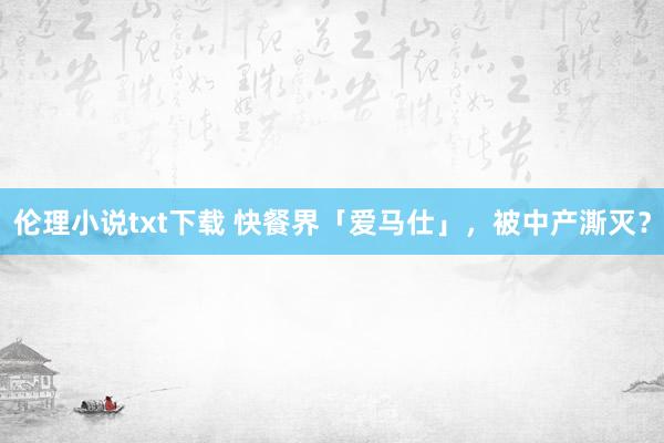 伦理小说txt下载 快餐界「爱马仕」，被中产澌灭？